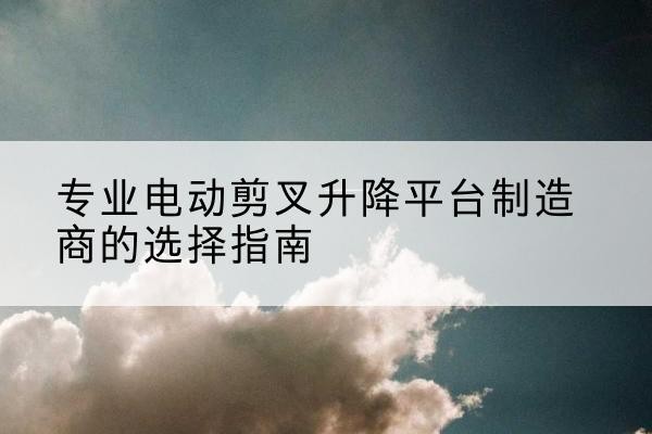 博野电动剪叉升降平台厂家-专业电动剪叉升降平台制造商的选择指南