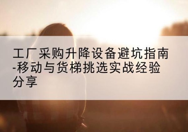 博野移动式升降机怎么选-工厂采购升降设备避坑指南-移动与货梯挑选实战经验分享