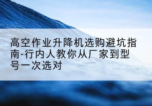博野升降平台厂家-高空作业升降机选购避坑指南-行内人教你从厂家到型号一次选对