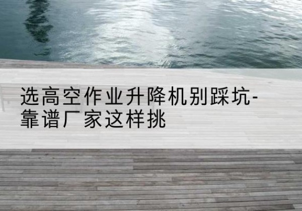 博野剪叉式升降机厂家-选高空作业升降机别踩坑-靠谱厂家这样挑