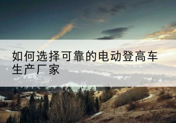 博野电动登高车厂家-如何选择可靠的电动登高车生产厂家