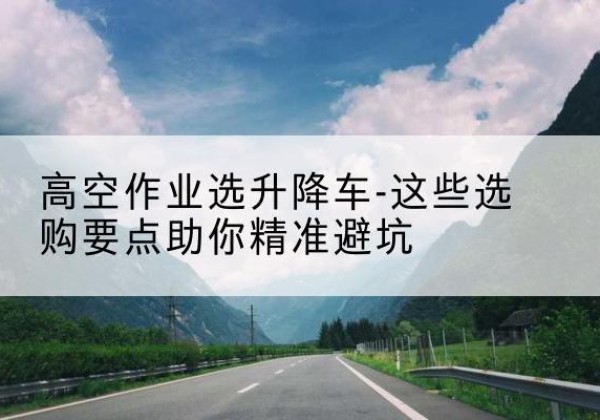 博野升降车厂家-高空作业选升降车-这些选购要点助你*避坑