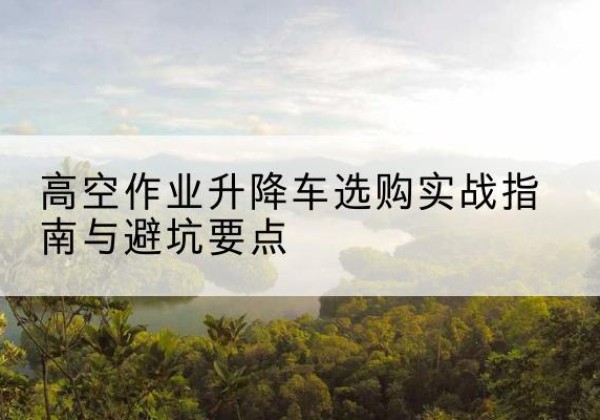博野升降车怎么选-高空作业升降车选购实战指南与避坑要点