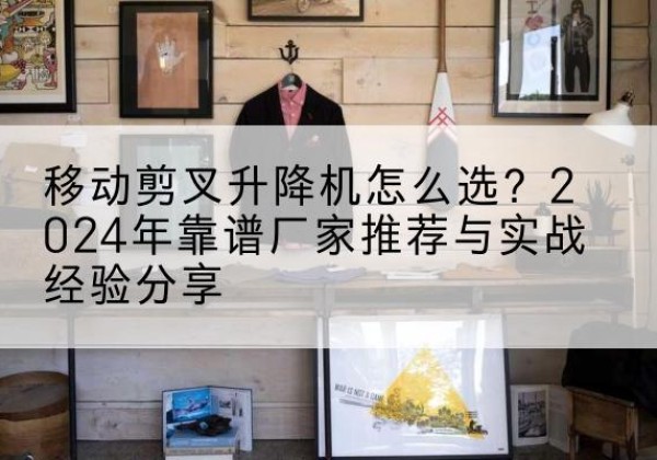 博野升降平台厂家推荐-移动剪叉升降机怎么选？2024年靠谱厂家推荐与实战经验分享