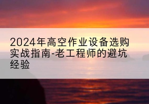 博野高空作业升降机厂家推荐-2024年高空作业设备选购实战指南-老工程师的避坑经验