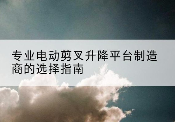 博野电动剪叉升降平台厂家-专业电动剪叉升降平台制造商的选择指南