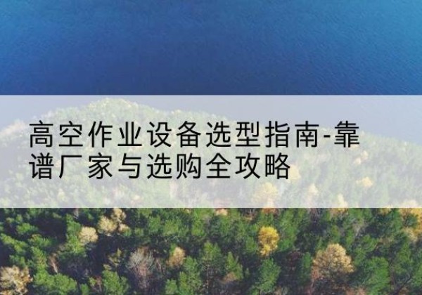 博野升降车厂家-高空作业设备选型指南-靠谱厂家与选购全攻略