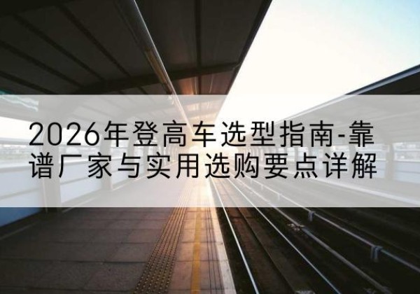 博野登高车厂家推荐-2026年登高车选型指南-靠谱厂家与实用选购要点详解